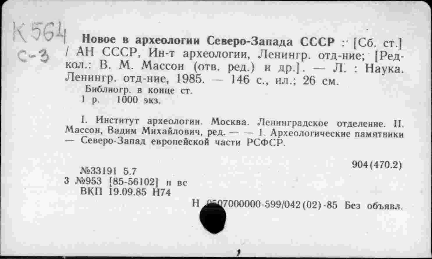 ﻿Новое в археологии Северо-Запада СССР ;• [Сб. ст.] / АН СССР, Ин-т археологии, Ленингр. отд-ние; [Ред-кол.: В. М. Массон (отв. ред.) и др.].— Л. : Наука. Ленингр. отд-ние, 1985. — 146 с., ил.; 26 см.
Библиогр. в конце ст.
1 р. 1000 экз.
I. Институт археологии. Москва. Ленинградское отделение. II. Массон, Вадим Михайлович, ред.----1. Археологические памятники
— Северо-Запад европейской части РСФСР.
№33191 5.7
3 №953 [85-56102] п вс ВКП 19.09.85 Н74
Н
^^7000000-599/042 (02) -85
904(470.2)
Без объявл.
*